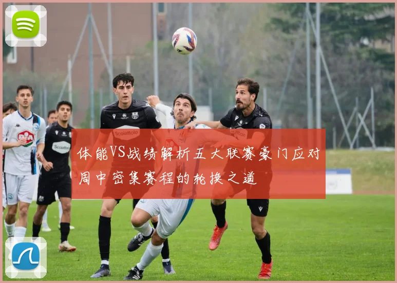 体能VS战绩解析五大联赛豪门应对周中密集赛程的轮换之道